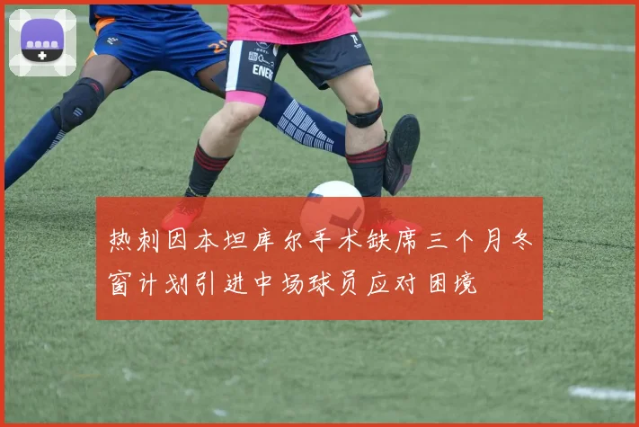 热刺因本坦库尔手术缺席三个月冬窗计划引进中场球员应对困境