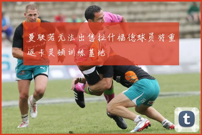 曼联若无法出售拉什福德球员将重返卡灵顿训练基地