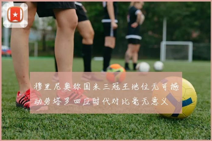 穆里尼奥称国米三冠王地位无可撼动劳塔罗回应时代对比毫无意义