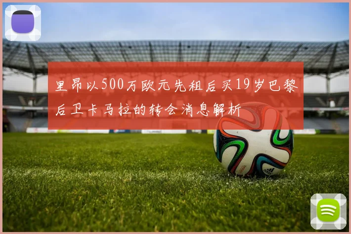 里昂以500万欧元先租后买19岁巴黎后卫卡马拉的转会消息解析