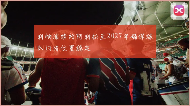 利物浦续约阿利松至2027年确保球队门将位置稳定