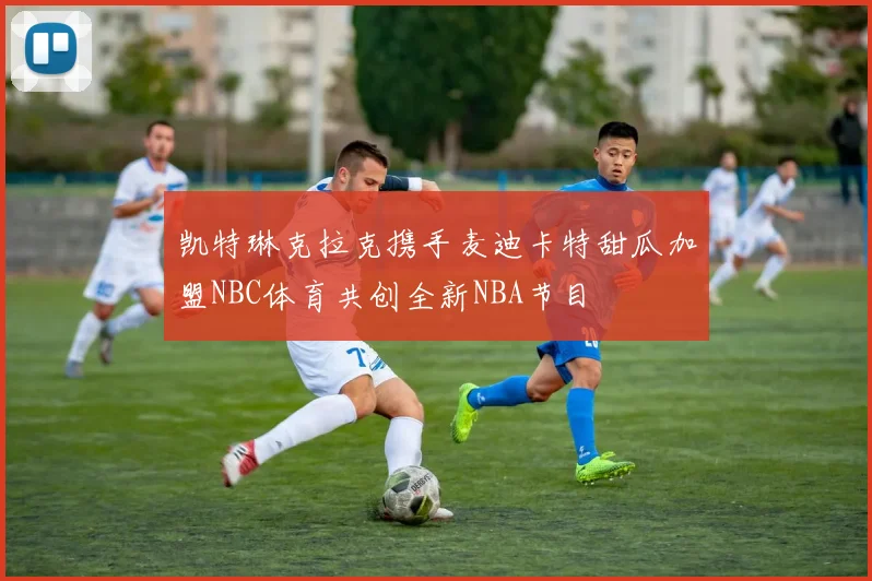 凯特琳克拉克携手麦迪卡特甜瓜加盟NBC体育共创全新NBA节目