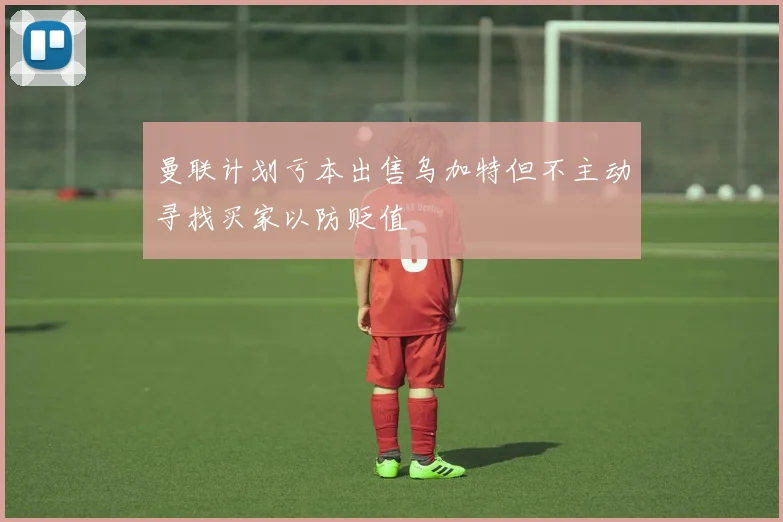 曼联计划亏本出售乌加特但不主动寻找买家以防贬值