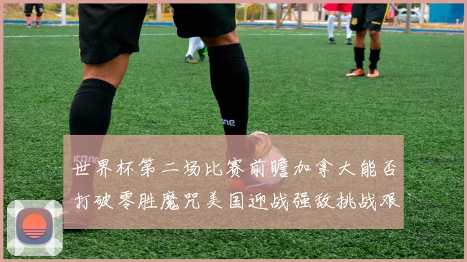 世界杯第二场比赛前瞻加拿大能否打破零胜魔咒美国迎战强敌挑战艰巨