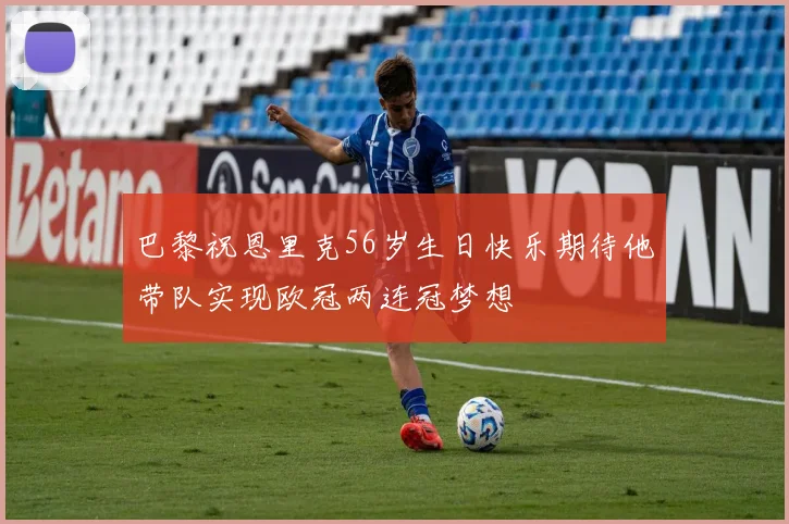 巴黎祝恩里克56岁生日快乐期待他带队实现欧冠两连冠梦想