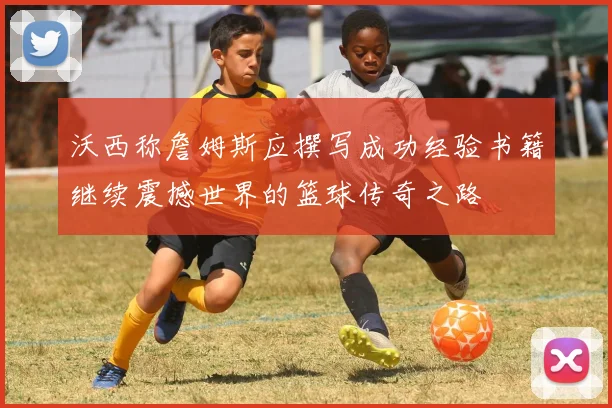 沃西称詹姆斯应撰写成功经验书籍继续震撼世界的篮球传奇之路