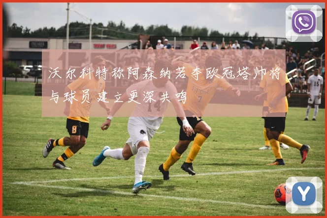 沃尔科特称阿森纳若夺欧冠塔帅将与球员建立更深共鸣