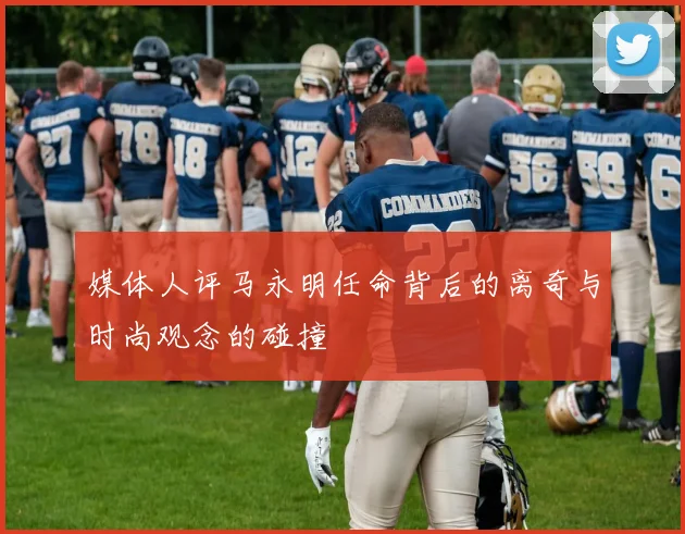媒体人评马永明任命背后的离奇与时尚观念的碰撞