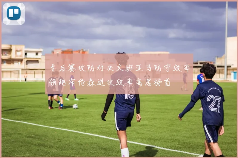季后赛攻防对决文班亚马防守效率领跑布伦森进攻效率高居榜首