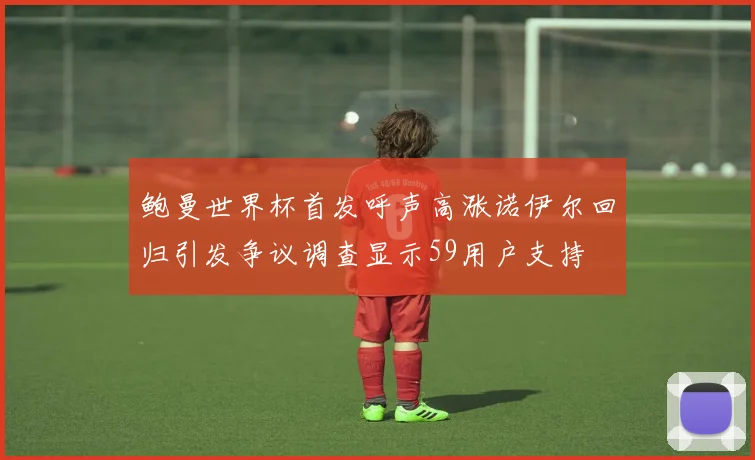 鲍曼世界杯首发呼声高涨诺伊尔回归引发争议调查显示59用户支持