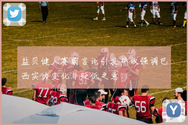 盐贝健人赛前言论引发热议强调巴西实力变化非贬低之意