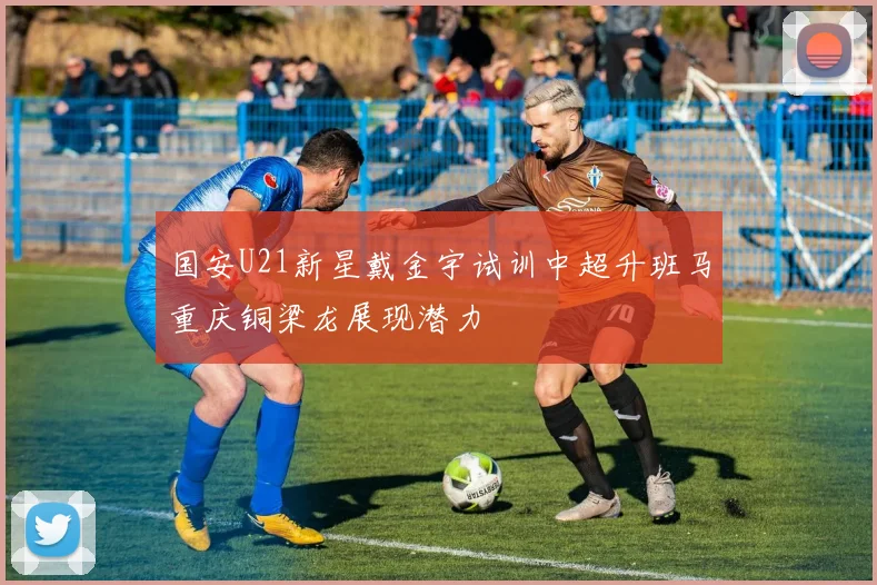 国安U21新星戴金宇试训中超升班马重庆铜梁龙展现潜力