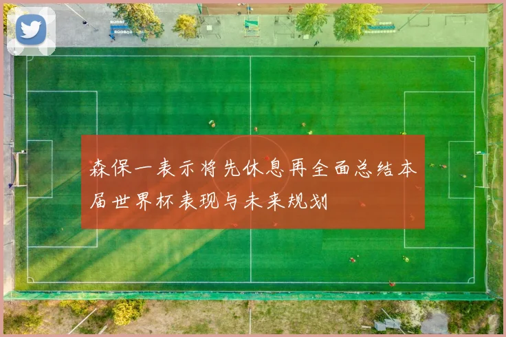 森保一表示将先休息再全面总结本届世界杯表现与未来规划