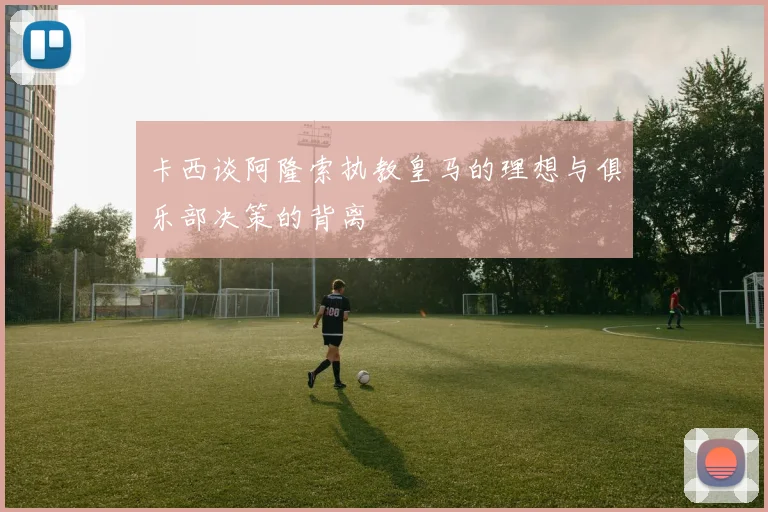卡西谈阿隆索执教皇马的理想与俱乐部决策的背离