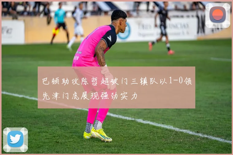 巴顿助攻陈哲超破门三镇队以1-0领先津门虎展现强劲实力