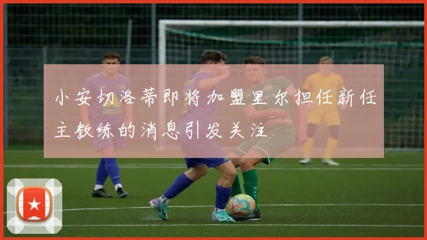 小安切洛蒂即将加盟里尔担任新任主教练的消息引发关注