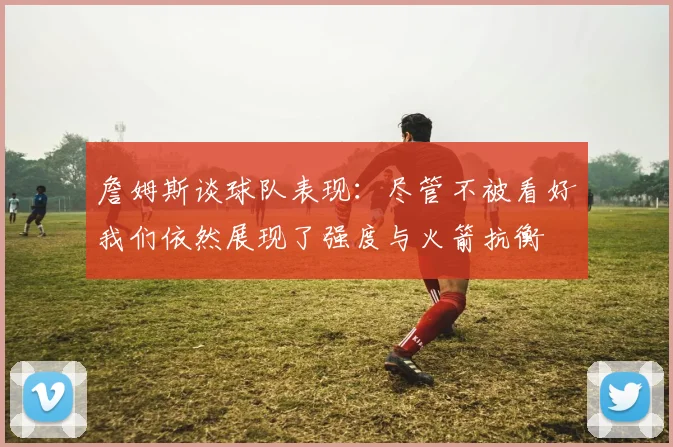 詹姆斯谈球队表现：尽管不被看好我们依然展现了强度与火箭抗衡