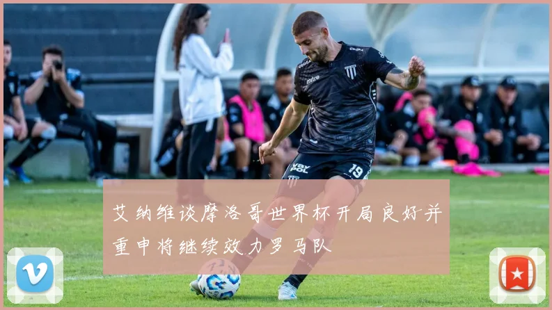 艾纳维谈摩洛哥世界杯开局良好并重申将继续效力罗马队